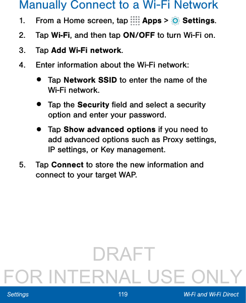                  DRAFT FOR INTERNAL USE ONLY119 Wi-Fi and Wi-Fi DirectSettingsManually Connect to a Wi-FiNetwork1.  From a Home screen, tap   Apps &gt;  Settings.2.  Tap Wi-Fi, and then tap ON/OFF to turn Wi-Fi on.3.  Tap Add Wi-Fi network.4.  Enter information about the Wi-Fi network:•  Tap Network SSID to enter the name of the Wi-Fi network.•  Tap the Security ﬁeld and select a security option and enter your password.•  Tap Show advanced options if you need to add advanced options such as Proxy settings, IPsettings, or Key management.5.  Tap Connect to store the new information and connect to your target WAP.