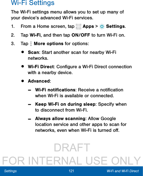                  DRAFT FOR INTERNAL USE ONLY121 Wi-Fi and Wi-Fi DirectSettingsWi-Fi SettingsThe Wi-Fi settings menu allows you to set up many of your device’s advanced Wi-Fi services.1.  From a Home screen, tap   Apps &gt;  Settings.2.  Tap Wi-Fi, and then tap ON/OFF to turn Wi-Fi on.3.  Tap   Moreoptions for options:•  Scan: Start another scan for nearby Wi-Fi networks.•  Wi-Fi Direct: Conﬁgure a Wi-Fi Direct connection with a nearby device. •  Advanced: -Wi-Fi notiﬁcations: Receive a notiﬁcation when Wi-Fi is available or connected.  -Keep Wi-Fi on during sleep: Specify when to disconnect from Wi-Fi. -Always allow scanning: Allow Google location service and other apps to scan for networks, even when Wi-Fi is turned oﬀ.