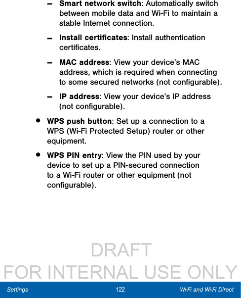                  DRAFT FOR INTERNAL USE ONLY122 Wi-Fi and Wi-Fi DirectSettings -Smart network switch: Automatically switch between mobile data and Wi-Fi to maintain a stable Internet connection. -Install certiﬁcates: Install authentication certiﬁcates. -MAC address: View your device’s MAC address, which is required when connecting to some secured networks (not conﬁgurable). -IP address: View your device’s IP address (not conﬁgurable).•  WPS push button: Set up a connection to a WPS (Wi-Fi Protected Setup) router or other equipment.•  WPS PIN entry: View the PIN used by your device to set up a PIN-secured connection to a Wi-Fi router or other equipment (not conﬁgurable).