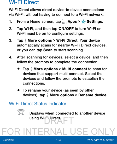                  DRAFT FOR INTERNAL USE ONLY123 Wi-Fi and Wi-Fi DirectSettingsWi-Fi DirectWi-Fi Direct allows direct device-to-device connections via Wi-Fi, without having to connect to a Wi-Fi network.1.  From a Home screen, tap   Apps &gt;  Settings.2.  Tap Wi-Fi, and then tap ON/OFF to turn Wi-Fi on. Wi-Fi must be on to conﬁgure settings.3.  Tap   Moreoptions &gt; Wi-Fi Direct. Your device automatically scans for nearby Wi-Fi Direct devices, or you can tap Scan to start scanning.4.  After scanning for devices, select a device, and then follow the prompts to complete the connection.•  Tap   Moreoptions &gt; Multi connect to scan for devices that support multi connect. Select the devices and follow the prompts to establish the connections.•  To rename your device (as seen by other devices), tap   Moreoptions &gt; Rename device.Wi-Fi Direct Status Indicator  Displays when connected to another device using Wi-Fi Direct.
