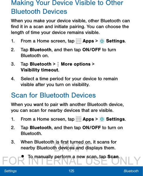                  DRAFT FOR INTERNAL USE ONLY125 BluetoothSettingsMaking Your Device Visible to Other BluetoothDevicesWhen you make your device visible, other Bluetooth can ﬁnd it in a scan and initiate pairing. You can choose the length of time your device remains visible.1.  From a Home screen, tap   Apps &gt;  Settings.2.  Tap Bluetooth, and then tap ON/OFF to turn Bluetooth on. 3.  Tap Bluetooth &gt;   Moreoptions &gt; Visibilitytimeout.4.  Select a time period for your device to remain visible after you turn on visibility.Scan for Bluetooth DevicesWhen you want to pair with another Bluetooth device, you can scan for nearby devices that are visible.1.  From a Home screen, tap   Apps &gt;  Settings.2.  Tap Bluetooth, and then tap ON/OFF to turn on Bluetooth.3.  When Bluetooth is ﬁrst turned on, it scans for nearby Bluetooth devices and displays them.•  To manually perform a new scan, tap Scan.