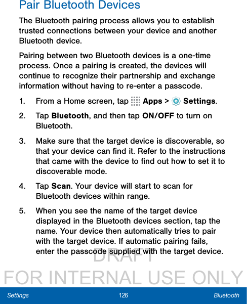                  DRAFT FOR INTERNAL USE ONLY126 BluetoothSettingsPair Bluetooth DevicesThe Bluetooth pairing process allows you to establish trusted connections between your device and another Bluetooth device. Pairing between two Bluetooth devices is a one-time process. Once a pairing is created, the devices will continue to recognize their partnership and exchange information without having to re-enter a passcode.1.  From a Home screen, tap   Apps &gt;  Settings.2.  Tap Bluetooth, and then tap ON/OFF to turn on Bluetooth.3.  Make sure that the target device is discoverable, so that your device can ﬁnd it. Refer to the instructions that came with the device to ﬁnd out how to set it to discoverable mode.4.  Tap Scan. Your device will start to scan for Bluetooth devices within range.5.  When you see the name of the target device displayed in the Bluetooth devices section, tap the name. Your device then automatically tries to pair with the target device. If automatic pairing fails, enter the passcode supplied with the target device.