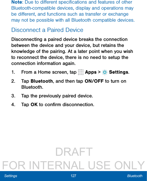                  DRAFT FOR INTERNAL USE ONLY127 BluetoothSettingsNote: Due to diﬀerent speciﬁcations and features of other Bluetooth-compatible devices, display and operations may be diﬀerent, and functions such as transfer or exchange may not be possible with all Bluetooth compatible devices.Disconnect a Paired DeviceDisconnecting a paired device breaks the connection between the device and your device, but retains the knowledge of the pairing. At a later point when you wish to reconnect the device, there is no need to setup the connection information again.1.  From a Home screen, tap   Apps &gt;  Settings.2.  Tap Bluetooth, and then tap ON/OFF to turn on Bluetooth.3.  Tap the previously paired device.4.  Tap OK to conﬁrm disconnection.