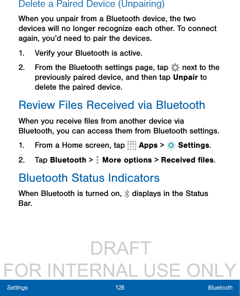                  DRAFT FOR INTERNAL USE ONLY128 BluetoothSettingsDelete a Paired Device (Unpairing)When you unpair from a Bluetooth device, the two devices will no longer recognize each other. To connect again, you’d need to pair the devices.1.  Verify your Bluetooth is active.2.  From the Bluetooth settings page, tap   next to the previously paired device, and then tap Unpair to delete the paired device.Review Files Received via BluetoothWhen you receive ﬁles from another device via Bluetooth, you can access them from Bluetooth settings.1.  From a Home screen, tap   Apps &gt;  Settings.2.  Tap Bluetooth &gt;   Moreoptions &gt; Received ﬁles.Bluetooth Status IndicatorsWhen Bluetooth is turnedon,   displays in the Status Bar.