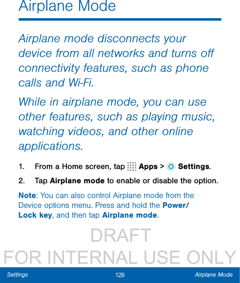                  DRAFT FOR INTERNAL USE ONLY129 Airplane ModeSettingsAirplane ModeAirplane mode disconnects your device from all networks and turns oﬀ connectivity features, such as phone calls and Wi-Fi.While in airplane mode, you can use other features, such as playing music, watching videos, and other online applications.1.  From a Home screen, tap   Apps &gt;  Settings.2.  Tap Airplane mode to enable or disable theoption.Note: You can also control Airplane mode from the Device options menu. Press and hold the Power/Lock key, and then tap Airplane mode.