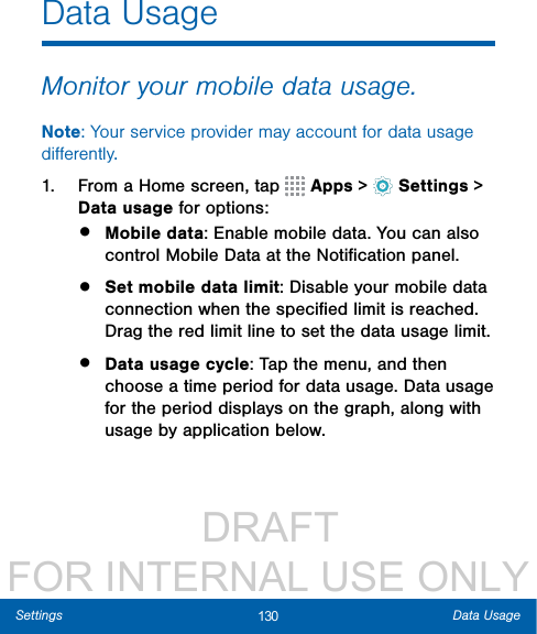                  DRAFT FOR INTERNAL USE ONLY130 Data UsageSettingsData UsageMonitor your mobile data usage.Note: Your service provider may account for data usage diﬀerently.1.  From a Home screen, tap   Apps &gt;  Settings &gt; Datausage for options:•  Mobile data: Enable mobile data. You can also control Mobile Data at the Notiﬁcation panel.•  Set mobile data limit: Disable your mobile data connection when the speciﬁed limit is reached. Drag the red limit line to set the data usage limit.•  Data usage cycle: Tap the menu, and then choose a time period for data usage. Data usage for the period displays on the graph, along with usage by application below.