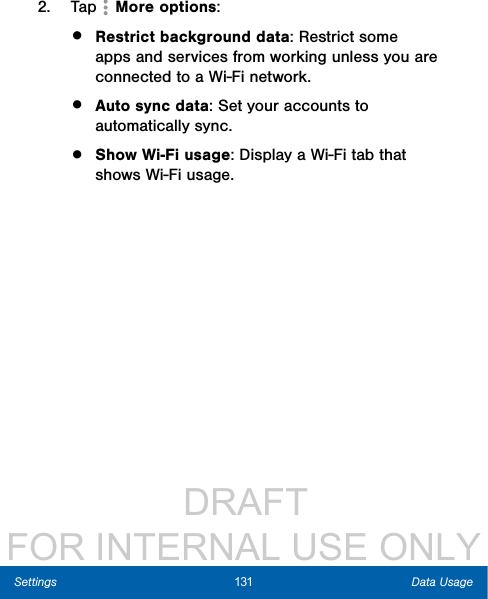                  DRAFT FOR INTERNAL USE ONLY131 Data UsageSettings2.  Tap   More options:•  Restrict background data: Restrict some apps and services from working unless you are connected to a Wi-Fi network. •  Auto sync data: Set your accounts to automatically sync.•  Show Wi-Fi usage: Display a Wi-Fi tab that shows Wi-Fi usage.