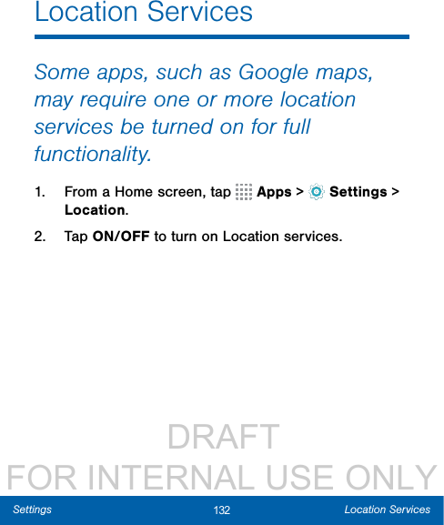                  DRAFT FOR INTERNAL USE ONLY132 Location ServicesSettingsLocation ServicesSome apps, such as Google maps, may require one or more location services be turned on for full functionality.1.  From a Home screen, tap   Apps &gt;  Settings &gt; Location.2.  Tap ON/OFF to turn on Location services.