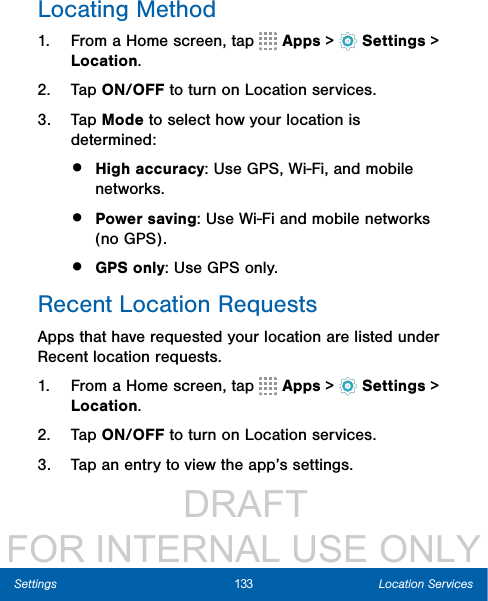                  DRAFT FOR INTERNAL USE ONLY133 Location ServicesSettingsLocating Method1.  From a Home screen, tap   Apps &gt;  Settings &gt; Location.2.  Tap ON/OFF to turn on Location services.3.  Tap Mode to select how your location is determined:•  High accuracy: Use GPS, Wi-Fi, and mobile networks.•  Power saving: Use Wi-Fi and mobile networks (no GPS).•  GPS only: Use GPS only.Recent Location RequestsApps that have requested your location are listed under Recent location requests. 1.  From a Home screen, tap   Apps &gt;  Settings &gt; Location.2.  Tap ON/OFF to turn on Location services.3.  Tap an entry to view the app’s settings.