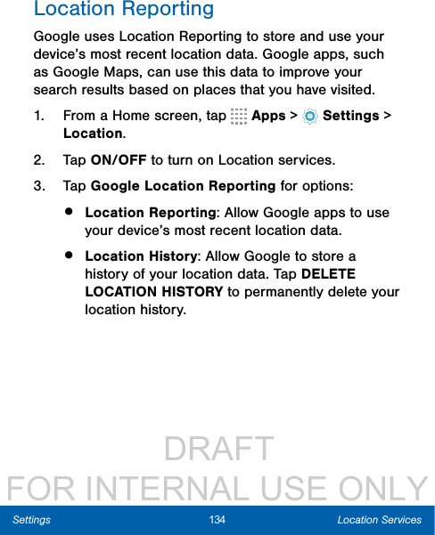                  DRAFT FOR INTERNAL USE ONLY134 Location ServicesSettingsLocation ReportingGoogle uses Location Reporting to store and use your device’s most recent location data. Google apps, such as Google Maps, can use this data to improve your search results based on places that you have visited.1.  From a Home screen, tap   Apps &gt;  Settings &gt; Location.2.  Tap ON/OFF to turn on Location services.3.  Tap Google Location Reporting for options:•  Location Reporting: Allow Google apps to use your device’s most recent location data. •  Location History: Allow Google to store a history of your location data. Tap DELETE LOCATION HISTORY to permanently delete your location history.