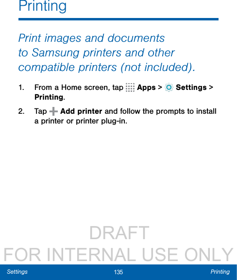                  DRAFT FOR INTERNAL USE ONLY135 PrintingSettingsPrintingPrint images and documents to Samsung printers and other compatible printers (notincluded).1.  From a Home screen, tap   Apps &gt;  Settings &gt; Printing.2.  Tap   Add printer and follow the prompts to install a printer or printer plug-in.