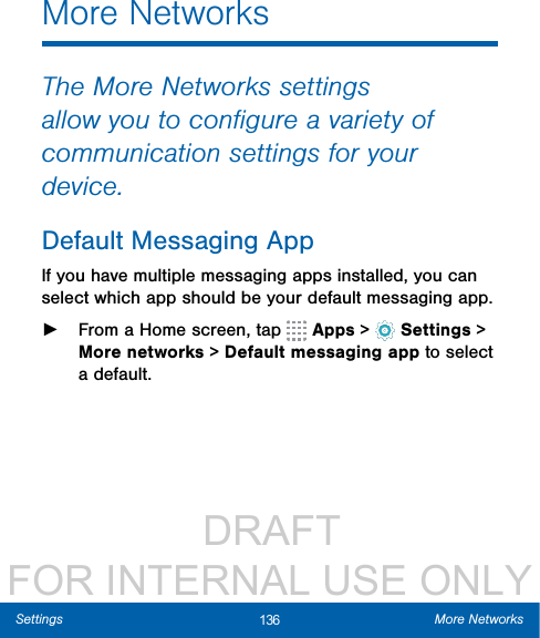                  DRAFT FOR INTERNAL USE ONLY136 More NetworksSettingsMore NetworksThe More Networks settings allow you to conﬁgure a variety of communication settings for your device.Default Messaging AppIf you have multiple messaging apps installed, you can select which app should be your default messaging app. ►From a Home screen, tap   Apps &gt;  Settings &gt; More networks &gt; Default messaging app to select a default.