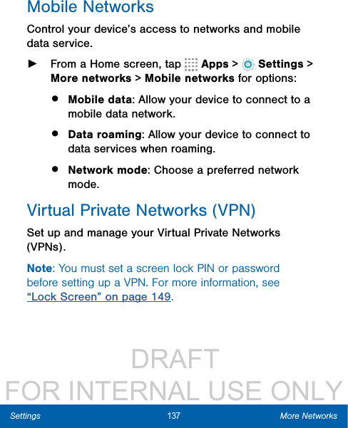                  DRAFT FOR INTERNAL USE ONLY137 More NetworksSettingsMobile NetworksControl your device’s access to networks and mobile data service. ►From a Home screen, tap   Apps &gt;  Settings &gt; More networks &gt; Mobile networks for options:•  Mobile data: Allow your device to connect to a mobile data network.•  Data roaming: Allow your device to connect to data services when roaming.•  Network mode: Choose a preferred network mode.Virtual Private Networks (VPN)Set up and manage your VirtualPrivate Networks (VPNs).Note: You must set a screen lock PIN or password before setting up a VPN. For more information, see “Lock Screen” on page 149.