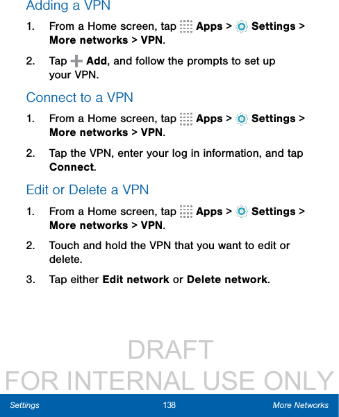                  DRAFT FOR INTERNAL USE ONLY138 More NetworksSettingsAdding a VPN1.  From a Home screen, tap   Apps &gt;  Settings &gt; More networks &gt; VPN.2.  Tap   Add, and follow the prompts to set up yourVPN.Connect to a VPN1.  From a Home screen, tap   Apps &gt;  Settings &gt; Morenetworks &gt; VPN.2.  Tap the VPN, enter your log in information, and tap Connect.Edit or Delete a VPN1.  From a Home screen, tap   Apps &gt;  Settings &gt; Morenetworks &gt; VPN.2.  Touch and hold the VPN that you want to edit or delete.3.  Tap either Edit network or Delete network.