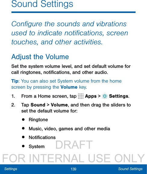                  DRAFT FOR INTERNAL USE ONLY139 Sound SettingsSettingsSound SettingsConﬁgure the sounds and vibrations used to indicate notiﬁcations, screen touches, and other activities.Adjust the VolumeSet the system volume level, and set default volume for call ringtones, notiﬁcations, and other audio.Tip: You can also set System volume from the home screen by pressing the Volume key.1.  From a Home screen, tap   Apps &gt;  Settings.2.  Tap Sound &gt; Volume, and then drag the sliders to set the default volume for:•  Ringtone•  Music, video, games and other media•  Notiﬁcations•  System