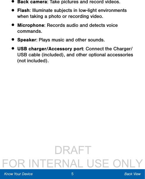                  DRAFT FOR INTERNAL USE ONLY5Back ViewKnow Your Device• Back camera: Take pictures and record videos. • Flash: Illuminate subjects in low-light environments when taking a photo or recording video.• Microphone: Records audio and detects voice commands.• Speaker: Plays music and other sounds.• USB charger/Accessory port: Connect the Charger/USB cable (included), and other optional accessories (not included).