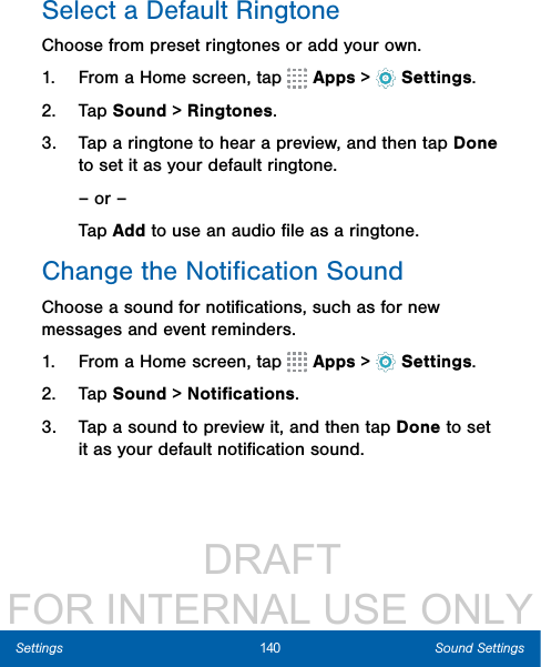                  DRAFT FOR INTERNAL USE ONLY140 Sound SettingsSettingsSelect a Default RingtoneChoose from preset ringtones or add your own.1.  From a Home screen, tap   Apps &gt;  Settings.2.  Tap Sound &gt; Ringtones.3.  Tap a ringtone to hear a preview, and then tap Done to set it as your default ringtone.– or –Tap Add to use an audio ﬁle as a ringtone.Change the Notiﬁcation SoundChoose a sound for notiﬁcations, such as for new messages and event reminders.1.  From a Home screen, tap   Apps &gt;  Settings.2.  Tap Sound &gt; Notiﬁcations.3.  Tap a sound to preview it, and then tap Done to set it as your default notiﬁcation sound.