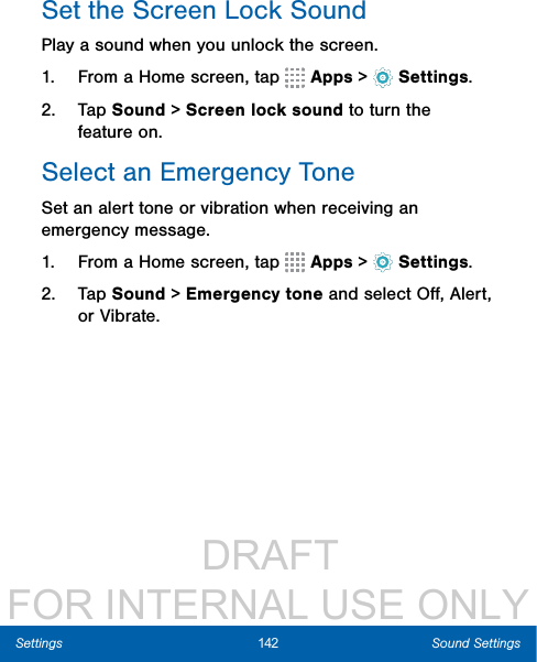                  DRAFT FOR INTERNAL USE ONLY142 Sound SettingsSettingsSet the Screen Lock SoundPlay a sound when you unlock the screen.1.  From a Home screen, tap   Apps &gt;  Settings.2.  Tap Sound &gt; Screen lock sound to turn the feature on.Select an Emergency ToneSet an alert tone or vibration when receiving an emergency message.1.  From a Home screen, tap   Apps &gt;  Settings.2.  Tap Sound &gt; Emergency tone and select Oﬀ, Alert, or Vibrate.
