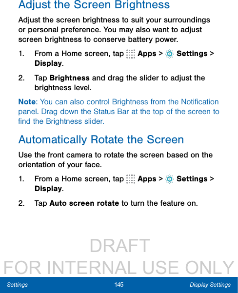                  DRAFT FOR INTERNAL USE ONLY145 Display SettingsSettingsAdjust the Screen BrightnessAdjust the screen brightness to suit your surroundings or personal preference. You may also want to adjust screen brightness to conserve battery power.1.  From a Home screen, tap   Apps &gt;  Settings &gt; Display.2.  Tap Brightness and drag the slider to adjust the brightness level.Note: You can also control Brightness from the Notiﬁcation panel. Drag down the Status Bar at the top of the screen to ﬁnd the Brightness slider.Automatically Rotate the ScreenUse the front camera to rotate the screen based on the orientation of your face.1.  From a Home screen, tap   Apps &gt;  Settings &gt; Display.2.  Tap Auto screen rotate to turn the feature on.