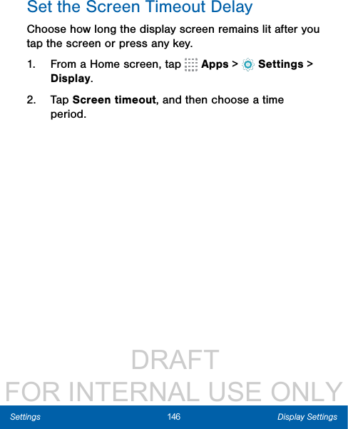                  DRAFT FOR INTERNAL USE ONLY146 Display SettingsSettingsSet the Screen Timeout DelayChoose how long the display screen remains lit after you tap the screen or press any key. 1.  From a Home screen, tap   Apps &gt;  Settings &gt; Display.2.  Tap Screen timeout, and then choose a time period.