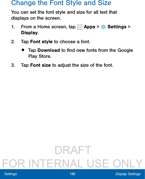                  DRAFT FOR INTERNAL USE ONLY148 Display SettingsSettingsChange the Font Style and SizeYou can set the font style and size for all text that displays on the screen.1.  From a Home screen, tap   Apps &gt;  Settings &gt; Display.2.  Tap Font style to choose a font.•  Tap Download to ﬁnd new fonts from the Google Play Store.3.  Tap Font size to adjust the size of the font.