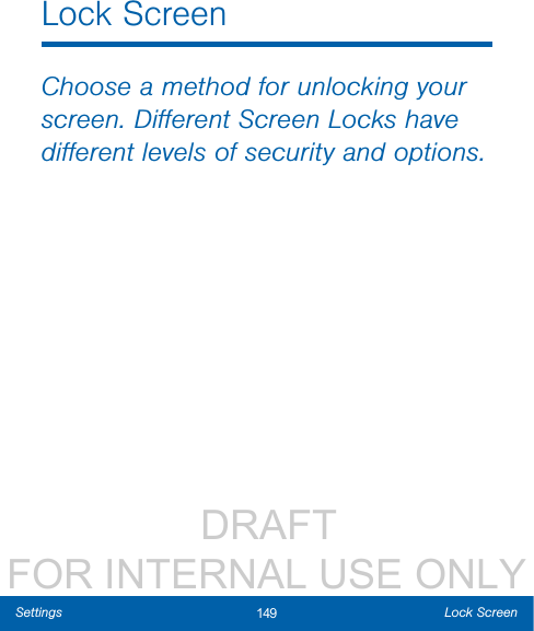                  DRAFT FOR INTERNAL USE ONLY149 Lock ScreenSettingsLock ScreenChoose a method for unlocking your screen. Diﬀerent Screen Locks have diﬀerent levels of security and options.