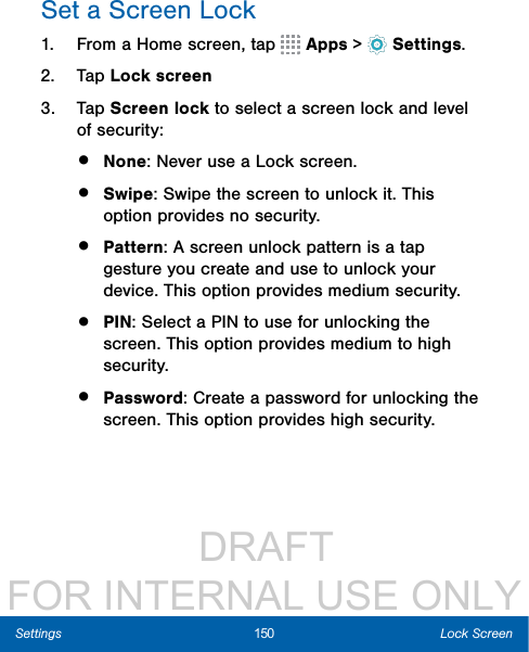                  DRAFT FOR INTERNAL USE ONLY150 Lock ScreenSettingsSet a Screen Lock1.  From a Home screen, tap   Apps &gt;  Settings.2.  Tap Lock screen3.  Tap Screen lock to select a screen lock and level of security:•  None: Never use a Lock screen. •  Swipe: Swipe the screen to unlock it. This option provides no security.•  Pattern: A screen unlock pattern is a tap gesture you create and use to unlock your device. This option provides medium security.•  PIN: Select a PIN to use for unlocking the screen. This option provides medium to high security.•  Password: Create a password for unlocking the screen. This option provides high security.