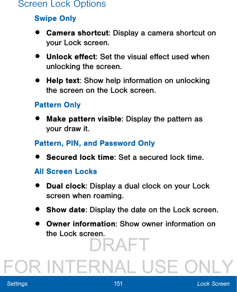                  DRAFT FOR INTERNAL USE ONLY151 Lock ScreenSettingsScreen Lock OptionsSwipe Only•  Camera shortcut: Display a camera shortcut on your Lock screen.•  Unlock eﬀect: Set the visual eﬀect used when unlocking the screen.•  Help text: Show help information on unlocking the screen on the Lock screen.Pattern Only•  Make pattern visible: Display the pattern as your draw it.Pattern, PIN, and Password Only•  Secured lock time: Set a secured lock time.All Screen Locks•  Dual clock: Display a dual clock on your Lock screen when roaming.•  Show date: Display the date on the Lockscreen.•  Owner information: Show owner information on the Lock screen. 