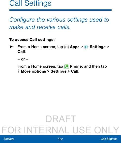                  DRAFT FOR INTERNAL USE ONLY152 Call SettingsSettingsCall SettingsConﬁgure the various settings used to make and receive calls.To access Call settings: ►From a Home screen, tap   Apps &gt;  Settings &gt; Call.– or –From a Home screen, tap  Phone, and then tap More options &gt; Settings &gt; Call.