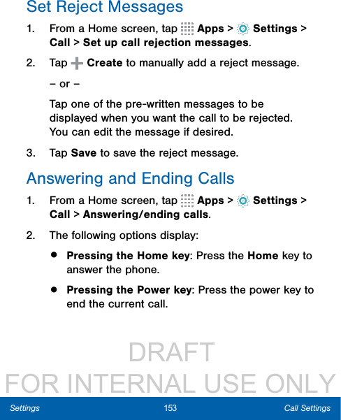                  DRAFT FOR INTERNAL USE ONLY153 Call SettingsSettingsSet Reject Messages1.  From a Home screen, tap   Apps &gt;  Settings &gt; Call &gt; Set up call rejection messages.2.  Tap   Create to manually add a reject message.– or –Tap one of the pre-written messages to be displayed when you want the call to be rejected. You can edit the message if desired.3.  Tap Save to save the reject message.Answering and Ending Calls1.  From a Home screen, tap   Apps &gt;  Settings &gt; Call &gt; Answering/ending calls.2.  The following options display:•  Pressing the Home key: Press the Home key to answer the phone.•  Pressing the Power key: Press the power key to end the current call.
