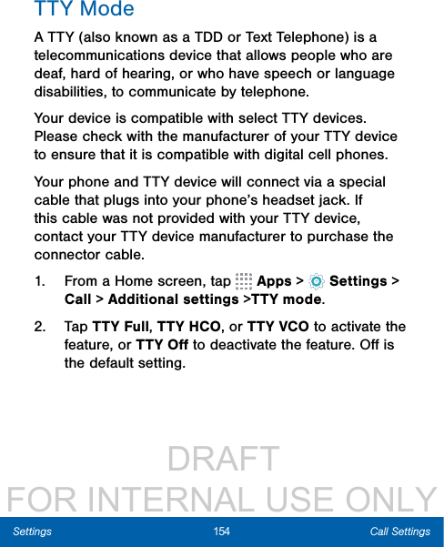                  DRAFT FOR INTERNAL USE ONLY154 Call SettingsSettingsTTY ModeA TTY (also known as a TDD or Text Telephone) is a telecommunications device that allows people who are deaf, hard of hearing, or who have speech or language disabilities, to communicate by telephone. Your device is compatible with select TTY devices. Please check with the manufacturer of your TTY device to ensure that it is compatible with digital cell phones. Your phone and TTY device will connect via a special cable that plugs into your phone’s headset jack. If this cable was not provided with your TTY device, contact your TTY device manufacturer to purchase the connector cable.1.  From a Home screen, tap   Apps &gt;  Settings &gt; Call &gt; Additional settings &gt;TTY mode.2.  Tap TTY Full, TTY HCO, or TTY VCO to activate the feature, or TTY Oﬀ to deactivate the feature. Oﬀ is the default setting.