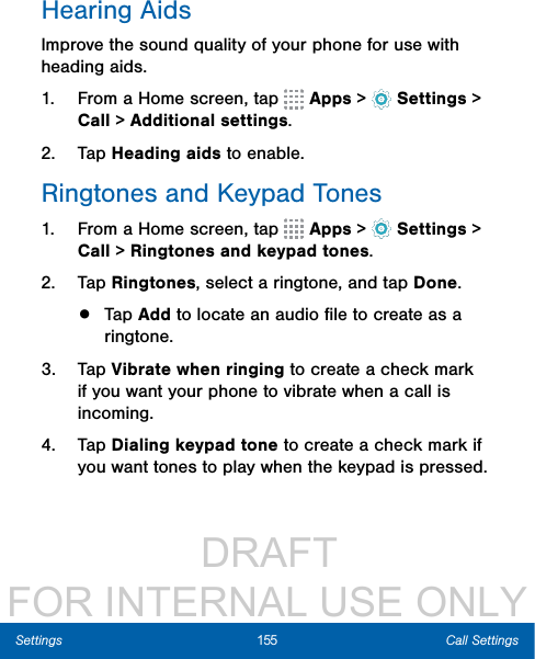                  DRAFT FOR INTERNAL USE ONLY155 Call SettingsSettingsHearing AidsImprove the sound quality of your phone for use with heading aids. 1.  From a Home screen, tap   Apps &gt;  Settings &gt; Call &gt; Additional settings.2.  Tap Heading aids to enable. Ringtones and Keypad Tones1.  From a Home screen, tap   Apps &gt;  Settings &gt; Call &gt; Ringtones and keypad tones.2.  Tap Ringtones, select a ringtone, and tap Done.•  Tap Add to locate an audio ﬁle to create as a ringtone.3.  Tap Vibrate when ringing to create a check mark if you want your phone to vibrate when a call is incoming.4.  Tap Dialing keypad tone to create a check mark if you want tones to play when the keypad is pressed.