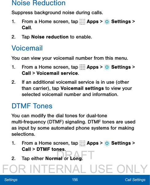                  DRAFT FOR INTERNAL USE ONLY156 Call SettingsSettingsNoise ReductionSuppress background noise during calls. 1.  From a Home screen, tap   Apps &gt;  Settings &gt; Call.2.  Tap Noise reduction to enable. VoicemailYou can view your voicemail number from this menu.1.  From a Home screen, tap   Apps &gt;  Settings &gt; Call &gt; Voicemail service.2.  If an additional voicemail service is in use (other than carrier), tap Voicemail settings to view your selected voicemail number and information.DTMF TonesYou can modify the dial tones for dual-tone multi-frequency (DTMF) signaling. DTMF tones are used as input by some automated phone systems for making selections.1.  From a Home screen, tap   Apps &gt;  Settings &gt; Call &gt; DTMF tones.2.  Tap either Normal or Long.
