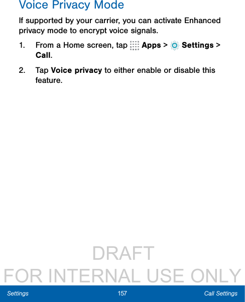                  DRAFT FOR INTERNAL USE ONLY157 Call SettingsSettingsVoice Privacy ModeIf supported by your carrier, you can activate Enhanced privacy mode to encrypt voice signals.1.  From a Home screen, tap   Apps &gt;  Settings &gt; Call.2.  Tap Voice privacy to either enable or disable this feature.