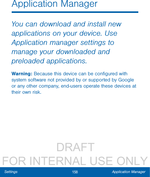                  DRAFT FOR INTERNAL USE ONLY158 Application ManagerSettingsApplication ManagerYou can download and install new applications on your device. Use Application manager settings to manage your downloaded and preloaded applications.Warning: Because this device can be conﬁgured with system software not provided by or supported by Google or any other company, end-users operate these devices at their own risk.