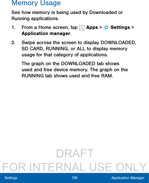                  DRAFT FOR INTERNAL USE ONLY159 Application ManagerSettingsMemory UsageSee how memory is being used by Downloaded or Running applications.1.  From a Home screen, tap   Apps&gt;  Settings &gt; Applicationmanager.2.  Swipe across the screen to display DOWNLOADED, SD CARD, RUNNING, or ALL to display memory usage for that category of applications.The graph on the DOWNLOADED tab shows used and free device memory. The graph on the RUNNING tab shows used and free RAM.