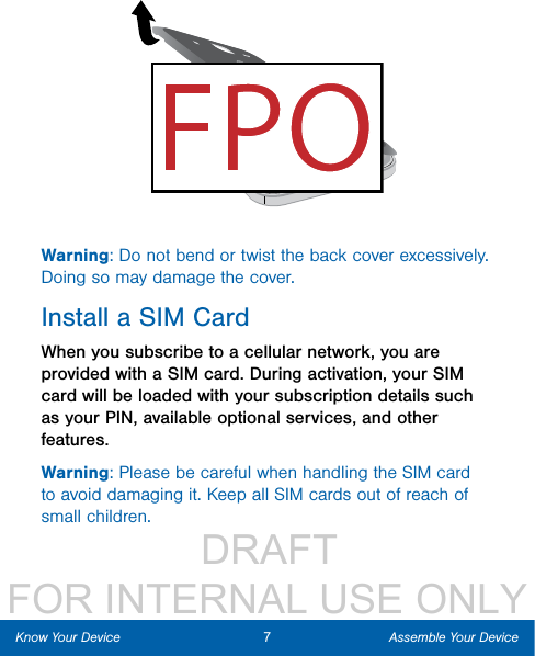                  DRAFT FOR INTERNAL USE ONLY7Assemble Your DeviceKnow Your DeviceWarning: Do not bend or twist the back cover excessively. Doing so may damage the cover.Install a SIM CardWhen you subscribe to a cellular network, you are provided with a SIM card. During activation, your SIM card will be loaded with your subscription details such as your PIN, available optional services, and other features.Warning: Please be careful when handling the SIM card to avoid damaging it. Keep all SIM cards out of reach of small children.