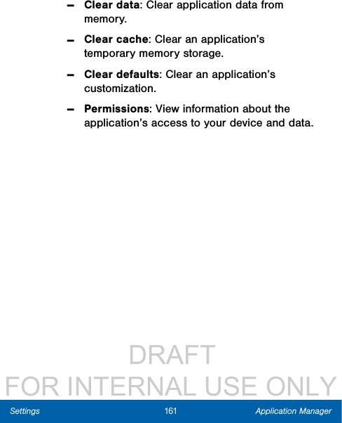                  DRAFT FOR INTERNAL USE ONLY161 Application ManagerSettings -Clear data: Clear application data from memory. -Clear cache: Clear an application’s temporary memory storage. -Clear defaults: Clear an application’s customization. -Permissions: View information about the application’s access to your device and data.