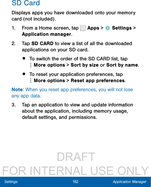                  DRAFT FOR INTERNAL USE ONLY162 Application ManagerSettingsSD CardDisplays apps you have downloaded onto your memory card (not included).1.  From a Home screen, tap   Apps&gt;  Settings &gt; Applicationmanager.2.  Tap SD CARD to view a list of all the downloaded applications on your SD card.•  To switch the order of the SD CARD list, tap More options &gt; Sort by size or Sortbyname.•  To reset your application preferences, tap More options &gt; Reset app preferences.Note: When you reset app preferences, you will not lose any app data.3.  Tap an application to view and update information about the application, including memory usage, default settings, and permissions.