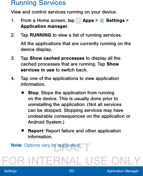                  DRAFT FOR INTERNAL USE ONLY163 Application ManagerSettingsRunning ServicesView and control services running on your device.1.  From a Home screen, tap   Apps&gt;  Settings &gt; Applicationmanager.2.  Tap RUNNING to view a list of running services.All the applications that are currently running on the device display.3.  Tap Show cached processes to display all the cached processes that are running. Tap Show services in use to switch back.4.  Tap one of the applications to view application information.•  Stop: Stops the application from running on the device. This is usually done prior to uninstalling the application. (Not all services can be stopped. Stopping services may have undesirable consequences on the application or Android System.)•  Report: Report failure and other application information.Note: Options vary by application.