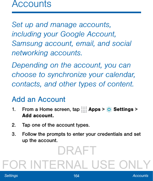                  DRAFT FOR INTERNAL USE ONLY164 AccountsSettingsAccountsSet up and manage accounts, including your Google Account, Samsung account, email, and social networking accounts.Depending on the account, you can choose to synchronize your calendar, contacts, and other types of content.Add an Account1.  From a Home screen, tap   Apps &gt;  Settings &gt; Add account.2.  Tap one of the account types.3.  Follow the prompts to enter your credentials and set up the account.
