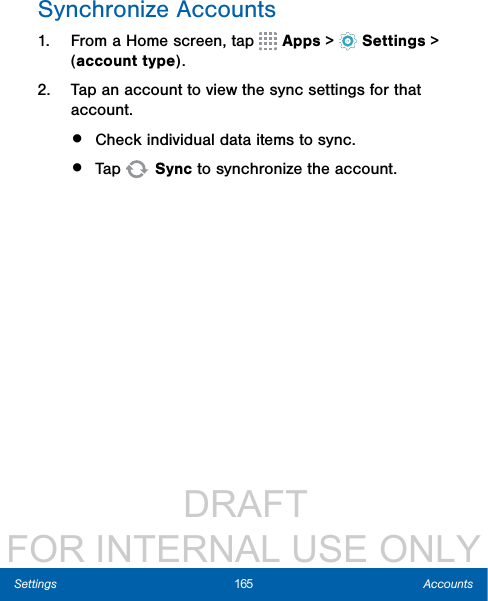                  DRAFT FOR INTERNAL USE ONLY165 AccountsSettingsSynchronize Accounts1.  From a Home screen, tap   Apps &gt;  Settings &gt; (account type).2.  Tap an account to view the sync settings for that account.•  Check individual data items to sync.•  Tap   Sync to synchronize the account.