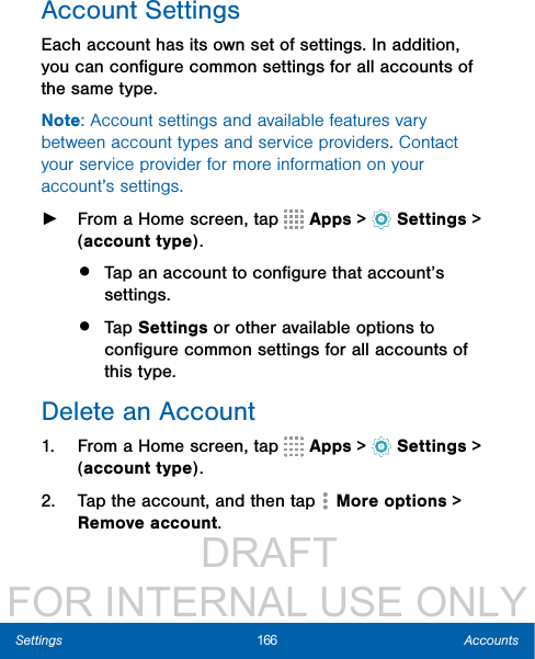                  DRAFT FOR INTERNAL USE ONLY166 AccountsSettingsAccount SettingsEach account has its own set of settings. In addition, you can conﬁgure common settings for all accounts of the same type.Note: Account settings and available features vary between account types and service providers. Contact your service provider for more information on your account’s settings. ►From a Home screen, tap   Apps &gt;  Settings &gt; (account type).•  Tap an account to conﬁgure that account’s settings.•  Tap Settings or other available options to conﬁgure common settings for all accounts of this type.Delete an Account1.  From a Home screen, tap   Apps &gt;  Settings &gt; (account type).2.  Tap the account, and then tap   Moreoptions &gt; Removeaccount.
