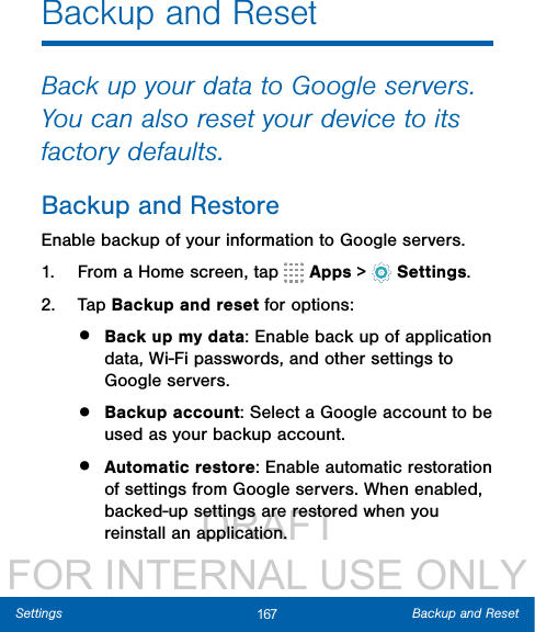                  DRAFT FOR INTERNAL USE ONLY167 Backup and ResetSettingsBackup and ResetBack up your data to Google servers. You can also reset your device to its factory defaults.Backup and RestoreEnable backup of your information to Google servers.1.  From a Home screen, tap   Apps &gt;  Settings.2.  Tap Backup and reset for options:•  Back up my data: Enable back up of application data, Wi-Fi passwords, and other settings to Google servers.•  Backup account: Select a Google account to be used as your backup account.•  Automatic restore: Enable automatic restoration of settings from Google servers. When enabled, backed-up settings are restored when you reinstall an application.