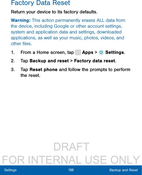                  DRAFT FOR INTERNAL USE ONLY168 Backup and ResetSettingsFactory Data ResetReturn your device to its factory defaults.Warning: This action permanently erases ALL data from the device, including Google or other account settings, system and application data and settings, downloaded applications, as well as your music, photos, videos, and other ﬁles.1.  From a Home screen, tap   Apps &gt;  Settings.2.  Tap Backup and reset &gt; Factory data reset.3.  Tap Reset phone and follow the prompts to perform the reset.