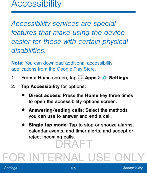                  DRAFT FOR INTERNAL USE ONLY169 AccessibilitySettingsAccessibilityAccessibility services are special features that make using the device easier for those with certain physical disabilities. Note: You can download additional accessibility applications from the Google Play Store.1.  From a Home screen, tap   Apps &gt;  Settings.2.  Tap Accessibility for options:•  Direct access: Press the Home key three times to open the accessibility options screen. •  Answering/ending calls: Select the methods you can use to answer and end a call.•  Single tap mode: Tap to stop or snooze alarms, calendar events, and timer alerts, and accept or reject incoming calls. 
