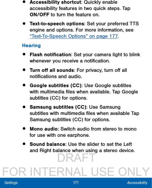                  DRAFT FOR INTERNAL USE ONLY171 AccessibilitySettings•  Accessibility shortcut: Quickly enable accessibility features in two quick steps. Tap ON/OFF to turn the feature on.•  Text-to-speech options: Set your preferred TTS engine and options. For more information, see “Text-To-Speech Options” on page 177.Hearing•  Flash notiﬁcation: Set your camera light to blink whenever you receive a notiﬁcation.•  Turn oﬀ all sounds: For privacy, turn oﬀ all notiﬁcations and audio.•  Google subtitles (CC): Use Google subtitles with multimedia ﬁles when available. Tap Google subtitles (CC) for options.•  Samsung subtitles (CC): Use Samsung subtitles with multimedia ﬁles when available Tap Samsung subtitles (CC) for options.•  Mono audio: Switch audio from stereo to mono for use with one earphone. •  Sound balance: Use the slider to set the Left and Right balance when using a stereo device.