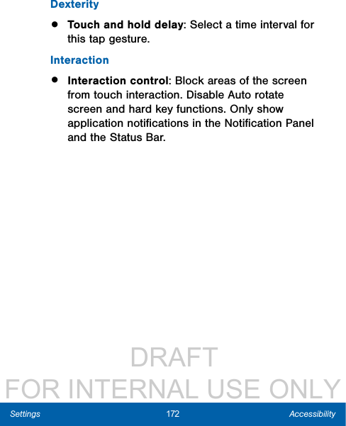                  DRAFT FOR INTERNAL USE ONLY172 AccessibilitySettingsDexterity•  Touch and hold delay: Select a time interval for this tap gesture.Interaction•  Interaction control: Block areas of the screen from touch interaction. Disable Auto rotate screen and hard key functions. Only show application notiﬁcations in the Notiﬁcation Panel and the Status Bar. 