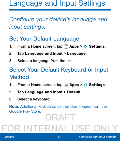                  DRAFT FOR INTERNAL USE ONLY173 Language and Input SettingsSettingsLanguage and Input SettingsConﬁgure your device’s language and input settings.Set Your Default Language1.  From a Home screen, tap   Apps &gt;  Settings.2.  Tap Language and input &gt; Language.3.  Select a language from the list.Select Your Default Keyboard orInput Method1.  From a Home screen, tap   Apps &gt;  Settings.2.  Tap Language and input &gt; Default.3.  Select a keyboard.Note: Additional keyboards can be downloaded from the Google Play Store.