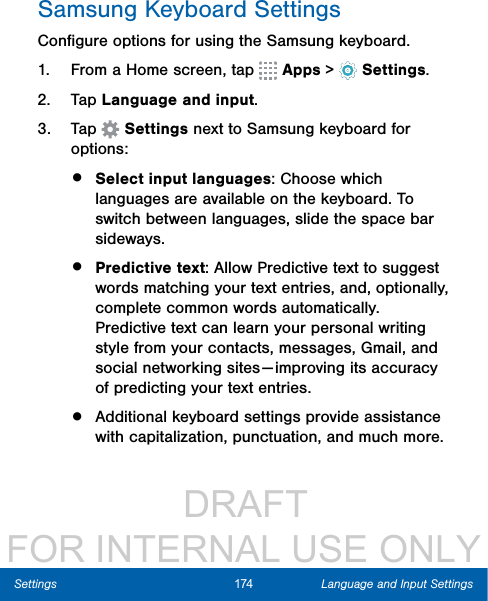                  DRAFT FOR INTERNAL USE ONLY174 Language and Input SettingsSettingsSamsung Keyboard SettingsConﬁgure options for using the Samsung keyboard.1.  From a Home screen, tap   Apps &gt;  Settings.2.  Tap Language and input.3.  Tap   Settings next to Samsung keyboard for options:•  Select input languages: Choose which languages are available on the keyboard. To switch between languages, slide the space bar sideways. •  Predictive text: Allow Predictive text to suggest words matching your text entries, and, optionally, complete common words automatically. Predictive text can learn your personal writing style from your contacts, messages, Gmail, and social networking sites — improving its accuracy of predicting your text entries.•  Additional keyboard settings provide assistance with capitalization, punctuation, and much more. 